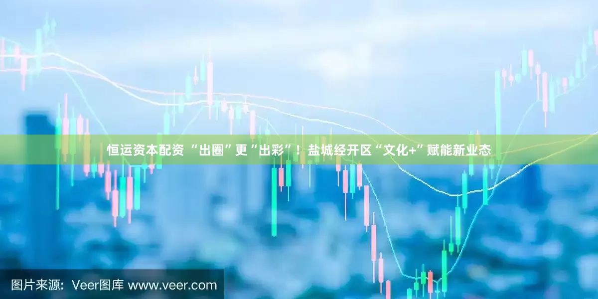 恒运资本配资 “出圈”更“出彩”！盐城经开区“文化+”赋能新业态