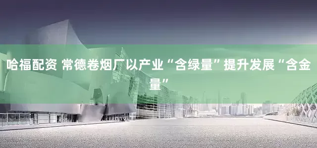 哈福配资 常德卷烟厂以产业“含绿量”提升发展“含金量”