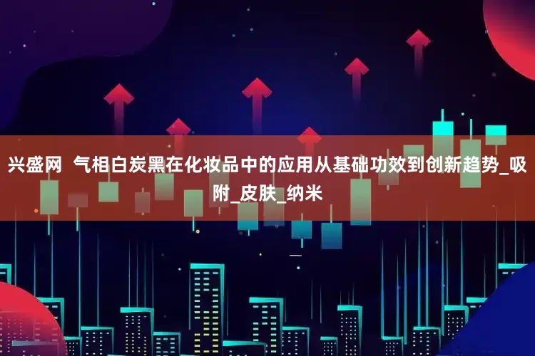 兴盛网  气相白炭黑在化妆品中的应用从基础功效到创新趋势_吸附_皮肤_纳米