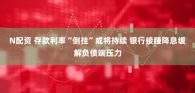 N配资 存款利率“倒挂”或将持续 银行接踵降息缓解负债端压力