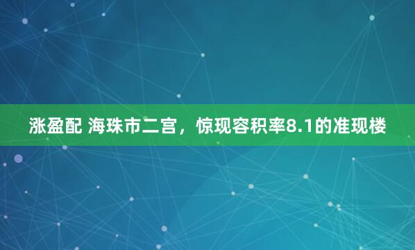 涨盈配 海珠市二宫，惊现容积率8.1的准现楼