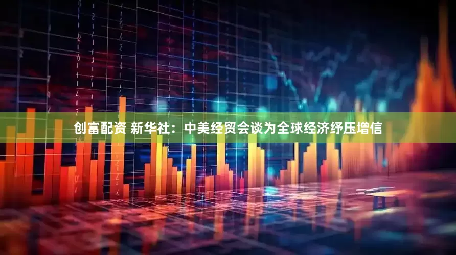 创富配资 新华社：中美经贸会谈为全球经济纾压增信