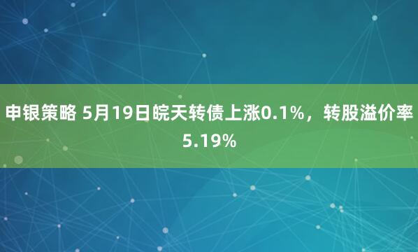申银策略 5月19日皖天转债上涨0.1%，转股溢价率5.19%