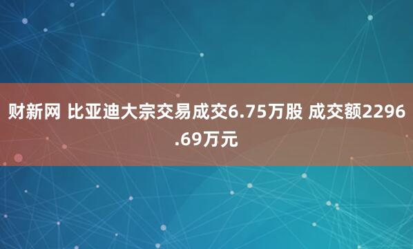财新网 比亚迪大宗交易成交6.75万股 成交额2296.69万元