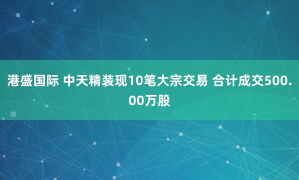 港盛国际 中天精装现10笔大宗交易 合计成交500.00万股