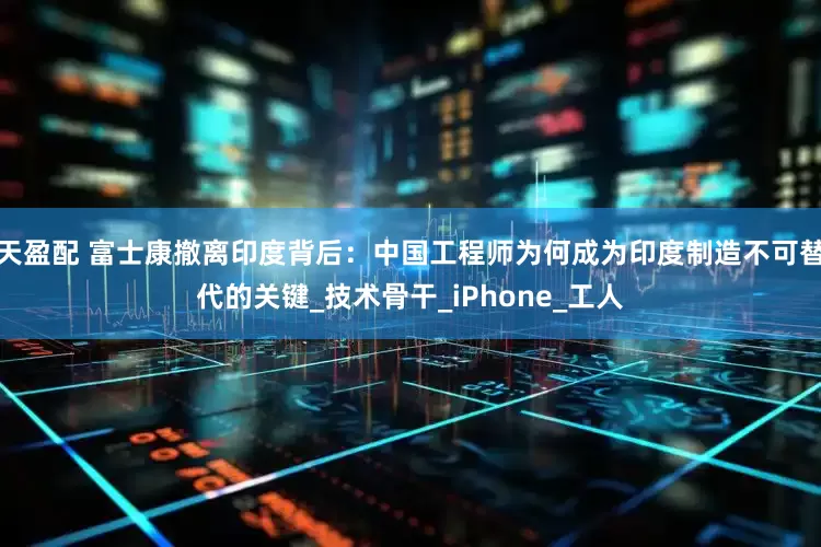 天盈配 富士康撤离印度背后：中国工程师为何成为印度制造不可替代的关键_技术骨干_iPhone_工人