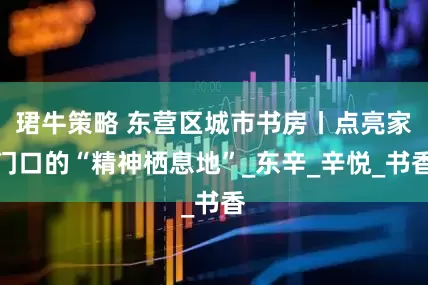 珺牛策略 东营区城市书房丨点亮家门口的“精神栖息地”_东辛_辛悦_书香