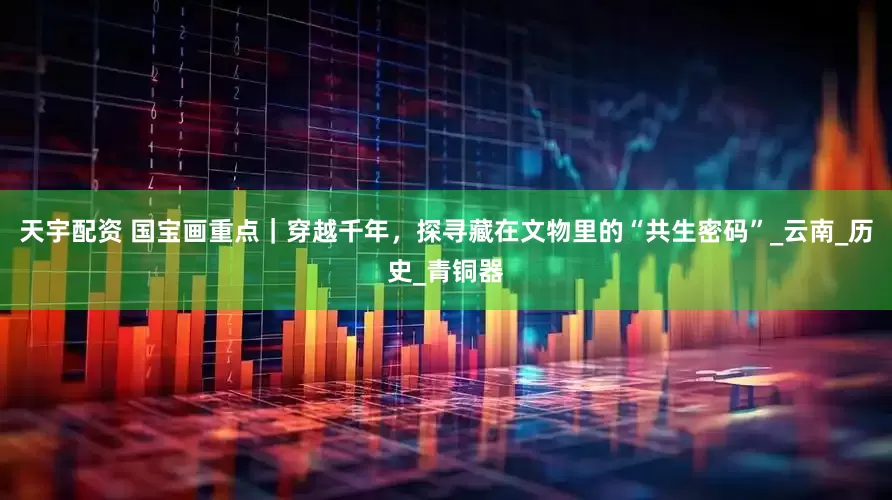 天宇配资 国宝画重点｜穿越千年，探寻藏在文物里的“共生密码”_云南_历史_青铜器