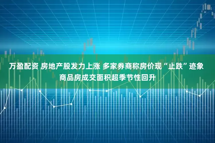 万盈配资 房地产股发力上涨 多家券商称房价现“止跌”迹象 商品房成交面积超季节性回升