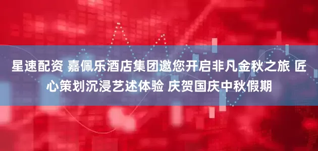 星速配资 嘉佩乐酒店集团邀您开启非凡金秋之旅 匠心策划沉浸艺述体验 庆贺国庆中秋假期