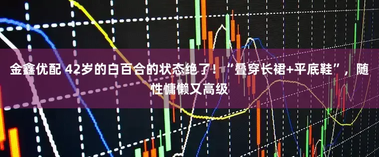 金鑫优配 42岁的白百合的状态绝了!“叠穿长裙+平底鞋”,随性慵懒又高级